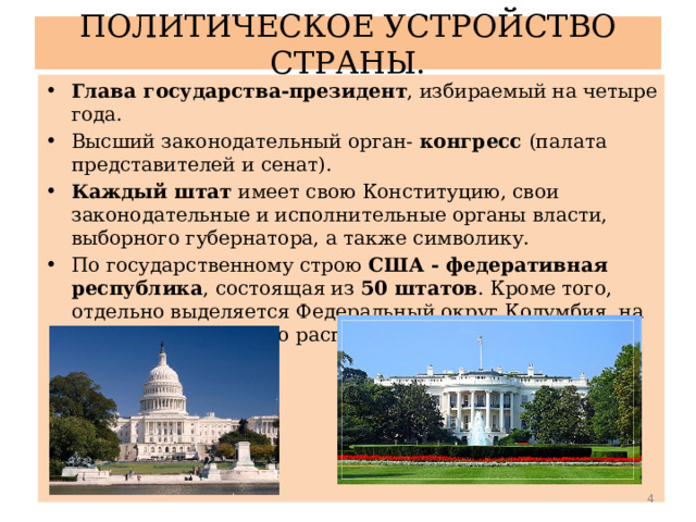 ПОЛИТИЧЕСКОЕ УСТРОЙСТВО СТРАНЫ. Глава государства-президент , избираемый на четыре года. Высший законодательный орган- конгресс (палата представителей и сенат). Каждый штат имеет свою Конституцию, свои законодательные и исполнительные органы власти, выборного губернатора, а также символику. По государственному строю США - федеративная республика , состоящая из 50 штатов . Кроме того, отдельно выделяется Федеральный округ Колумбия, на территории которого расположена столица страны - Вашингтон.  