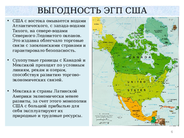 ВЫГОДНОСТЬ ЭГП США США с востока омывается водами Атлантического, с запада-водами Тихого, на севере-водами Северного Ледовитого океанов. Это издавна облегчало торговые связи с заокеанскими странами и гарантировало безопасность. Сухопутные границы с Канадой и Мексикой проходят по условным линиям, рекам и озерам, способствуя развитию торгово-экономических связей. Мексика и страны Латинской Америки экономически менее развиты, за счет этого монополии США с большой прибылью для себя эксплуатируют их природные и трудовые ресурсы.  