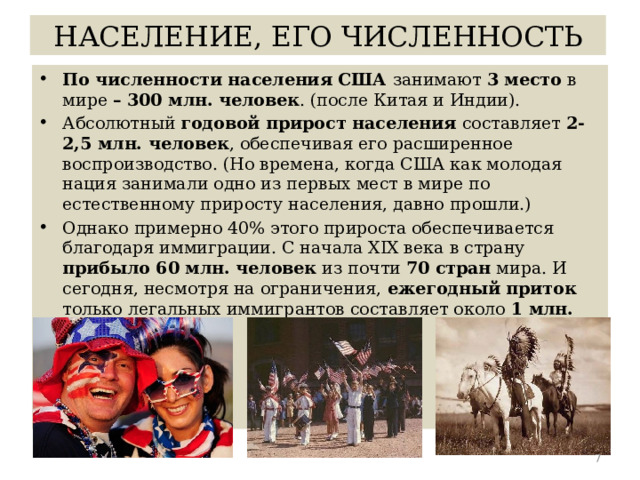 НАСЕЛЕНИЕ, ЕГО ЧИСЛЕННОСТЬ По численности населения США занимают 3 место в мире – 300 млн. человек . (после Китая и Индии). Абсолютный годовой прирост населения составляет 2-2,5 млн. человек , обеспечивая его расширенное воспроизводство. (Но времена, когда США как молодая нация занимали одно из первых мест в мире по естественному приросту населения, давно прошли.) Однако примерно 40% этого прироста обеспечивается благодаря иммиграции. С начала XIX века в страну прибыло 60 млн. человек из почти 70 стран мира. И сегодня, несмотря на ограничения, ежегодный приток только легальных иммигрантов составляет около 1 млн. человек.  