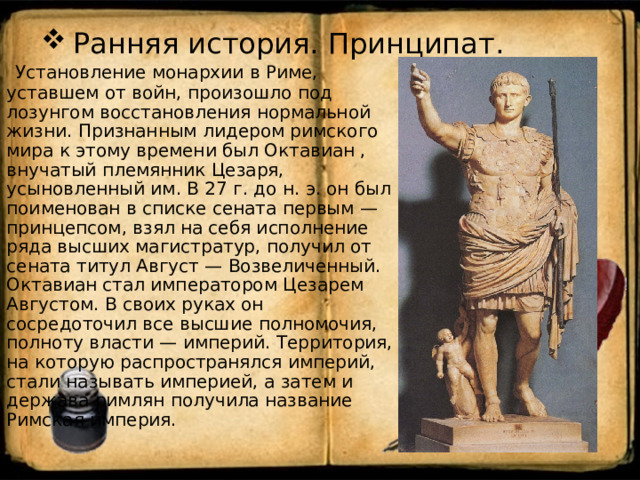 Ранняя история. Принципат.  Установление монархии в Риме, уставшем от войн, произошло под лозунгом восстановления нормальной жизни. Признанным лидером римского мира к этому времени был Октавиан , внучатый племянник Цезаря, усыновленный им. В 27 г. до н. э. он был поименован в списке сената первым — принцепсом, взял на себя исполнение ряда высших магистратур, получил от сената титул Август — Возвеличенный. Октавиан стал императором Цезарем Августом. В своих руках он сосредоточил все высшие полномочия, полноту власти — империй. Территория, на которую распространялся империй, стали называть империей, а затем и держава римлян получила название Римская империя. 
