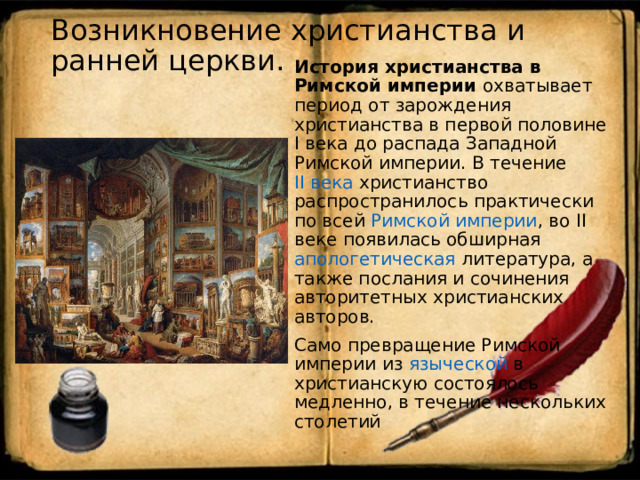Возникновение христианства и ранней церкви.   История христианства в Римской империи охватывает период от зарождения христианства в первой половине I века до распада Западной Римской империи. В течение II века христианство распространилось практически по всей Римской империи , во II веке появилась обширная апологетическая литература, а также послания и сочинения авторитетных христианских авторов. Само превращение Римской империи из языческой в христианскую состоялось медленно, в течение нескольких столетий 