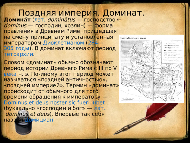 Поздняя империя. Доминат.   Домина́т ( лат.   dominātus  — господство ← dominus  — господин, хозяин) — форма правления в Древнем Риме , пришедшая на смену принципату и установленная императором Диоклетианом ( 284 — 305 годы ). В доминат включают период тетрархии . Словом «доминат» обычно обозначают период истории Древнего Рима с III по V века н. э. По-иному этот период может называться «поздней античностью», «поздней империей». Термин «доминат» происходит от обычного для того времени обращения к императору — Dominus et deus noster sic fueri iubet (буквально «господин и бог» — лат.   dominus et deus ). Впервые так себя назвал Домициан 