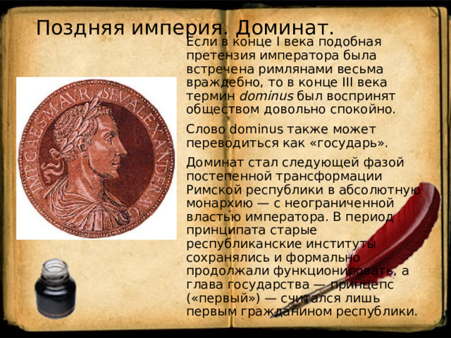 Поздняя империя. Доминат.   Если в конце I века подобная претензия императора была встречена римлянами весьма враждебно, то в конце III века термин dominus был воспринят обществом довольно спокойно. Слово dominus также может переводиться как «государь». Доминат стал следующей фазой постепенной трансформации Римской республики в абсолютную монархию — с неограниченной властью императора. В период принципата старые республиканские институты сохранялись и формально продолжали функционировать, а глава государства — принцепс («первый») — считался лишь первым гражданином республики. 