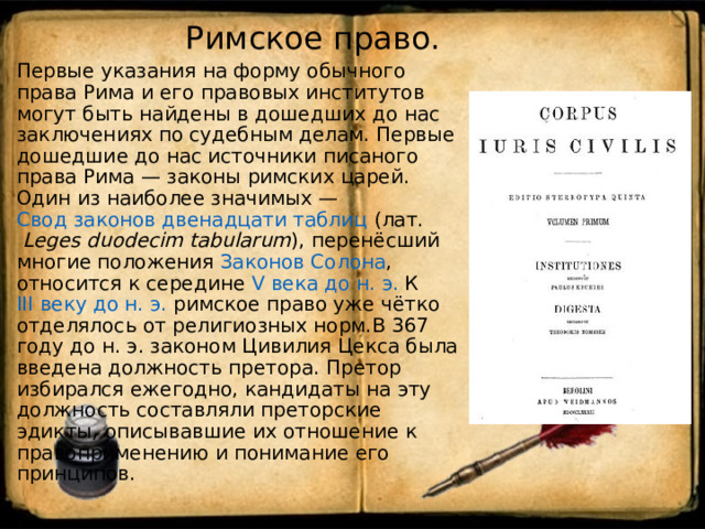  Римское право.   Первые указания на форму обычного права Рима и его правовых институтов могут быть найдены в дошедших до нас заключениях по судебным делам. Первые дошедшие до нас источники писаного права Рима — законы римских царей. Один из наиболее значимых — Свод законов двенадцати таблиц ( лат.   Leges duodecim tabularum ), перенёсший многие положения Законов Солона , относится к середине V века до н. э. К III веку до н. э. римское право уже чётко отделялось от религиозных норм.В 367 году до н. э. законом Цивилия Цекса была введена должность претора. Претор избирался ежегодно, кандидаты на эту должность составляли преторские эдикты, описывавшие их отношение к правоприменению и понимание его принципов. 