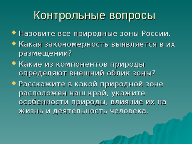 Контрольные вопросы Назовите все природные зоны России. Какая закономерность выявляется в их размещении? Какие из компонентов природы определяют внешний облик зоны? Расскажите в какой природной зоне расположен наш край, укажите особенности природы, влияние их на жизнь и деятельность человека. 