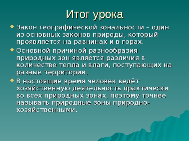 Итог урока Закон географической зональности – один из основных законов природы, который проявляется на равнинах и в горах. Основной причиной разнообразия природных зон является различия в количестве тепла и влаги, поступающих на разные территории. В настоящие время человек ведёт хозяйственную деятельность практически во всех природных зонах, поэтому точнее называть природные зоны природно-хозяйственными. 
