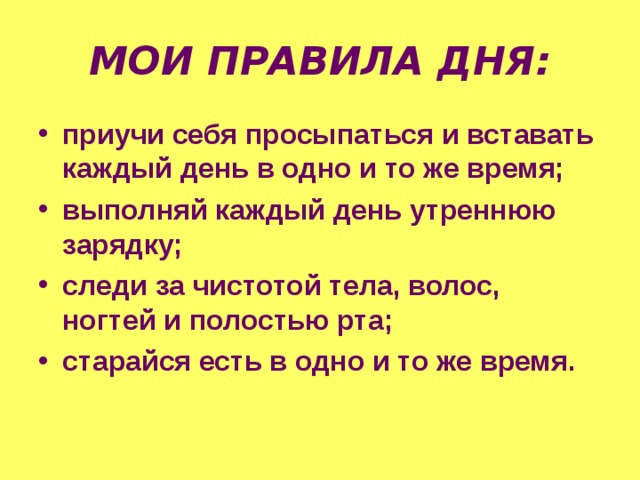 МОИ ПРАВИЛА ДНЯ: приучи себя просыпаться и вставать каждый день в одно и то же время; выполняй каждый день утреннюю зарядку; следи за чистотой тела, волос, ногтей и полостью рта; старайся есть в одно и то же время. 