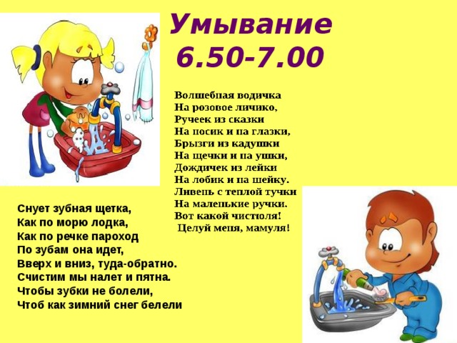 Умывание  6.50-7.00 Снует зубная щетка,  Как по морю лодка,  Как по речке пароход  По зубам она идет,  Вверх и вниз, туда-обратно.  Счистим мы налет и пятна.  Чтобы зубки не болели,  Чтоб как зимний снег белели 
