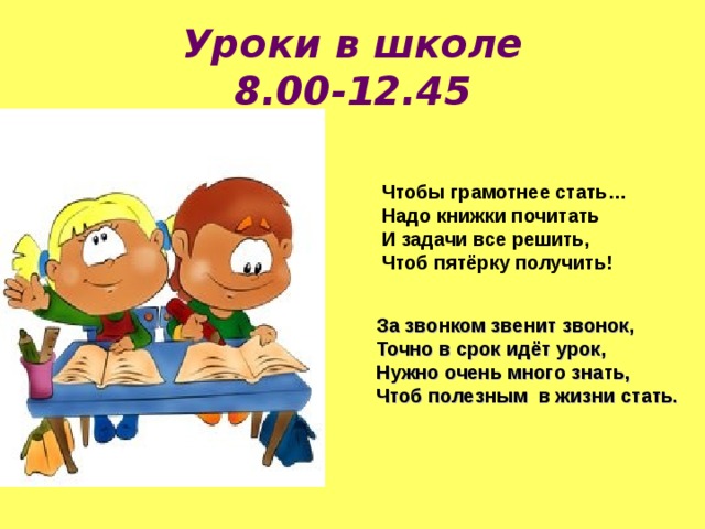 Уроки в школе  8.00-12.45 Чтобы грамотнее стать…  Надо книжки почитать  И задачи все решить,  Чтоб пятёрку получить!   За звонком звенит звонок, Точно в срок идёт урок, Нужно очень много знать, Чтоб полезным в жизни стать. 