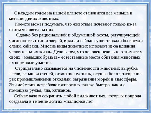  С каждым годом на нашей планете становится все меньше и меньше диких животных.  Кое-кто может подумать, что животные исчезают только из-за охоты человека на них.  Однако без рациональной и обдуманной охоты, регулирующей численность птиц и зверей, вряд ли сейчас существовали бы косули, олени, сайгаки. Многие виды животных исчезают из-за влияния человека на их жизнь. Дело в том, что человек невольно отнимает у своих «меньших братьев» естественные места обитания животных, их кормовые участки.  Отрицательно сказывается на численности животных вырубка лесов, вспашка степей, освоение пустынь, осушка болот, засорение рек промышленными отходами, загрязнение морей и атмосферы. Эти действия истребляют животных так же быстро, как и с помощью ружья, яда, капканов.  Сейчас важно сохранить любой вид животных, которых природа создавала в течение долгих миллионов лет.   
