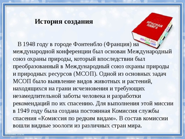    История создания  В 1948 году в городе Фонтенбло (Франция) на международной конференции был основан Международный союз охраны природы, который впоследствии был преобразованный в Международный союз охраны природы и природных ресурсов (МСОП). Одной из основных задач МСОП было выявление видов животных и растений, находящихся на грани исчезновения и требующих незамедлительной заботы человека и разработки рекомендаций по их спасению. Для выполнения этой миссии в 1949 году была создана постоянная Комиссия службы спасения «Комиссия по редким видам». В состав комиссии вошли видные зоологи из различных стран мира. 