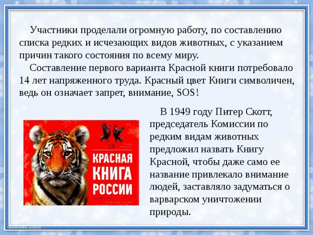  Участники проделали огромную работу, по составлению списка редких и исчезающих видов животных, с указанием причин такого состояния по всему миру.  Составление первого варианта Красной книги потребовало 14 лет напряженного труда. Красный цвет Книги символичен, ведь он означает запрет, внимание, SOS!  В 1949 году Питер Скотт, председатель Комиссии по редким видам животных предложил назвать Книгу Красной, чтобы даже само ее название привлекало внимание людей, заставляло задуматься о варварском уничтожении природы. 