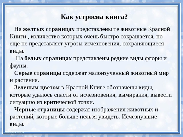 Как устроена книга?  На  желтых страницах  представлены те животные Красной Книги , количество которых очень быстро сокращается, но еще не представляет угрозы исчезновения, сохраняющиеся виды.  На  белых страницах  представлены редкие виды флоры и фауны.  Серые страницы  содержат малоизученный животный мир и растения.  Зеленым цветом  в Красной Книге обозначены виды, которые удалось спасти от исчезновения, вымирания, вывести ситуацию из критической точки.  Черные страницы  содержат изображения животных и растений, которые больше нельзя увидеть. Исчезнувшие виды. 