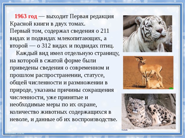  1963 год — выходит Первая редакция Красной книги в двух томах. Первый том, содержал сведения о 211 видах и подвидах млекопитающих, а второй — о 312 видах и подвидах птиц.  Каждый вид имел отдельную страницу, на которой в сжатой форме были приведены сведения о современном и прошлом распространении, статусе, общей численности и размножении в природе, указаны причины сокращения численности, уже принятые и необходимые меры по их охране, количество животных содержащихся в неволе, и данные об их воспроизводстве. 