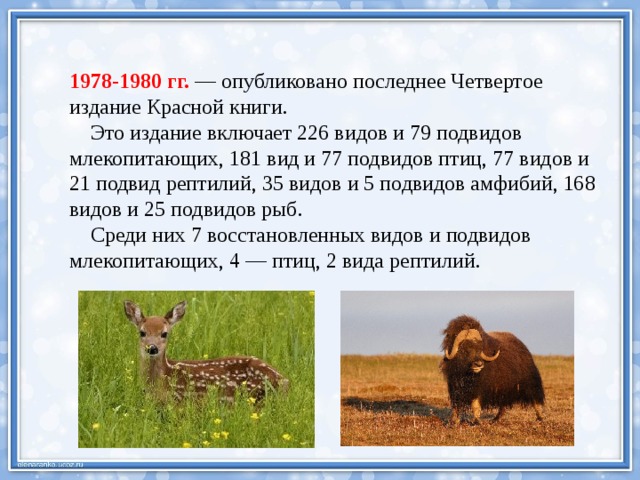 1978-1980 гг. — опубликовано последнее Четвертое издание Красной книги.  Это издание включает 226 видов и 79 подвидов млекопитающих, 181 вид и 77 подвидов птиц, 77 видов и 21 подвид рептилий, 35 видов и 5 подвидов амфибий, 168 видов и 25 подвидов рыб.  Среди них 7 восстановленных видов и подвидов млекопитающих, 4 — птиц, 2 вида рептилий. 