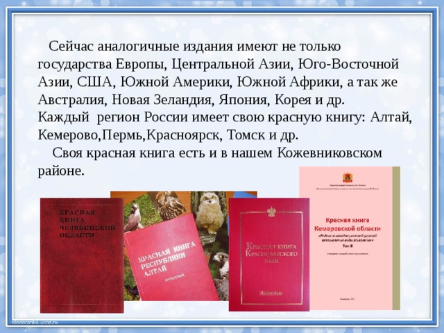  Сейчас аналогичные издания имеют не только государства Европы, Центральной Азии, Юго-Восточной Азии, США, Южной Америки, Южной Африки, а так же Австралия, Новая Зеландия, Япония, Корея и др. Каждый регион России имеет свою красную книгу: Алтай, Кемерово,Пермь,Красноярск, Томск и др.  Своя красная книга есть и в нашем Кожевниковском районе.   