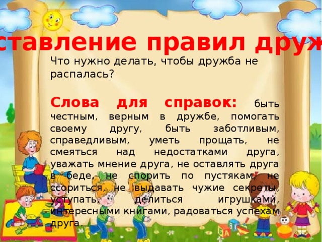 Составление правил дружбы Что нужно делать, чтобы дружба не распалась?  Слова для справок: быть честным, верным в дружбе, помогать своему другу, быть заботливым, справедливым, уметь прощать, не смеяться над недостатками друга, уважать мнение друга, не оставлять друга в беде, не спорить по пустякам, не ссориться, не выдавать чужие секреты, уступать, делиться игрушками, интересными книгами, радоваться успехам друга. 