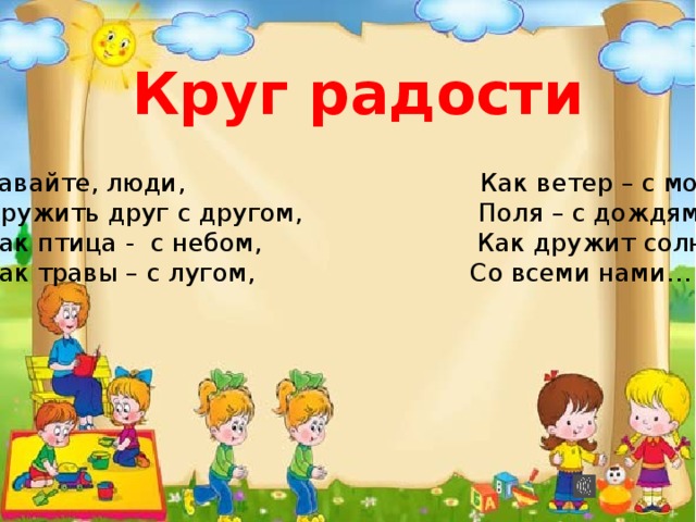 Круг радости  Давайте, люди, Как ветер – с морем,  Дружить друг с другом, Поля – с дождями,  Как птица - с небом, Как дружит солнце  Как травы – с лугом, Со всеми нами… 