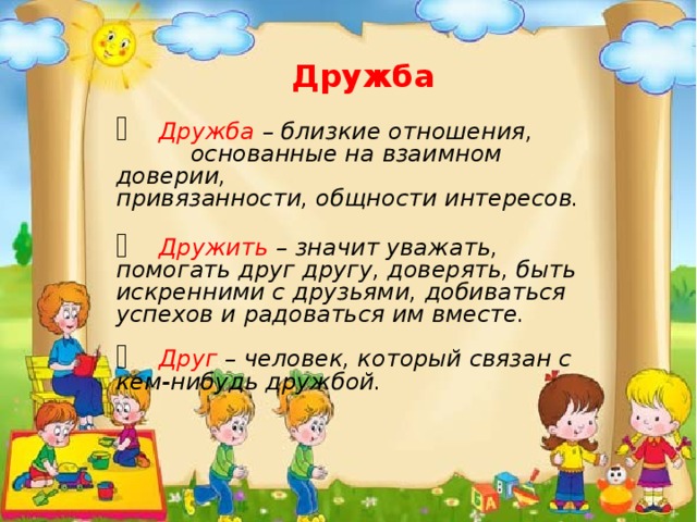 Дружба   Дружба – близкие отношения,  основанные на взаимном доверии,    привязанности, общности интересов.   Дружить – значит уважать, помогать друг другу, доверять, быть искренними с друзьями, добиваться успехов и радоваться им вместе.   Друг – человек, который связан с кем-нибудь дружбой.   