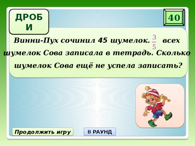 ДРОБИ 40 Винни-Пух сочинил 45 шумелок. всех  шумелок Сова записала в тетрадь. Сколько  шумелок Сова ещё не успела записать? 18 шумелок не записала Продолжить игру II РАУНД 