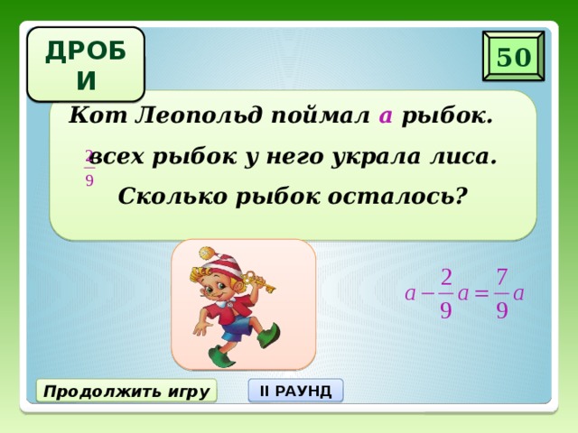 ДРОБИ 50 Кот Леопольд поймал а рыбок. всех рыбок у него украла лиса. Сколько рыбок осталось? Продолжить игру II РАУНД 