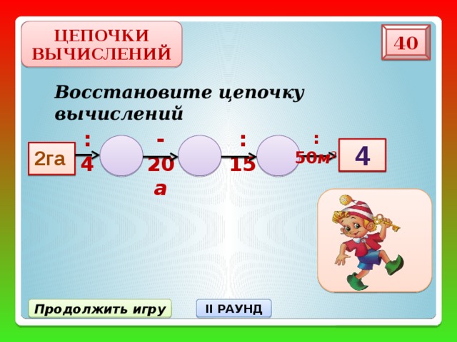 ЦЕПОЧКИ ВЫЧИСЛЕНИЙ 40 Восстановите цепочку вычислений :4 :15 -20 а :50 м 2 4 2га Продолжить игру II РАУНД 