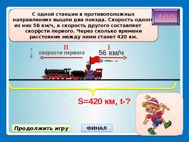 S=420 км, t-? 100 C одной станции в противоположных направлениях вышли два поезда. Скорость одного из них 56 км/ч, а скорость другого составляет скорости первого. Через сколько времени расстояние между ними станет 420 км. II I 56 км/ч скорости первого 4 ч Продолжить игру ФИНАЛ 