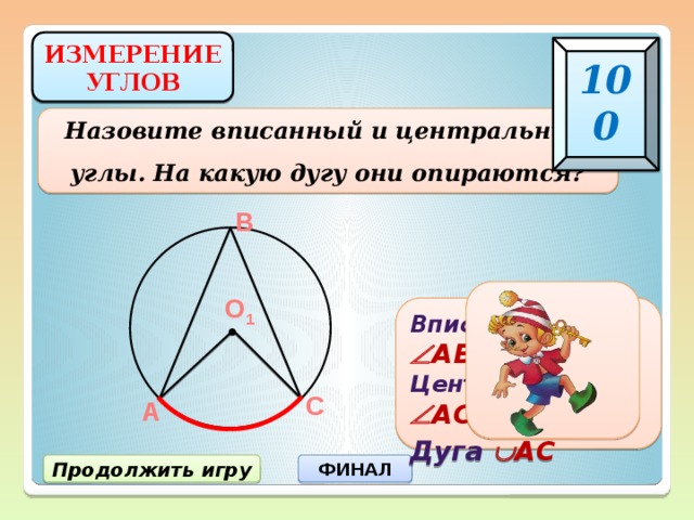 ИЗМЕРЕНИЕ УГЛОВ 100 Назовите вписанный и центральный углы. На какую дугу они опираются? В О 1 Вписанный  АВС Центральный  АО 1 С Дуга  АС С А Продолжить игру ФИНАЛ 