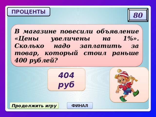 ПРОЦЕНТЫ 80 В магазине повесили объявление «Цены увеличены на 1%». Сколько надо заплатить за товар, который стоил раньше 400 рублей? 404 руб Продолжить игру ФИНАЛ 