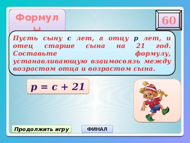 Формулы 60 Пусть сыну с лет, а отцу р лет, и отец старше сына на 21 год. Составьте формулу, устанавливающую взаимосвязь между возрастом отца и возрастом сына. р = с + 21 Продолжить игру ФИНАЛ 