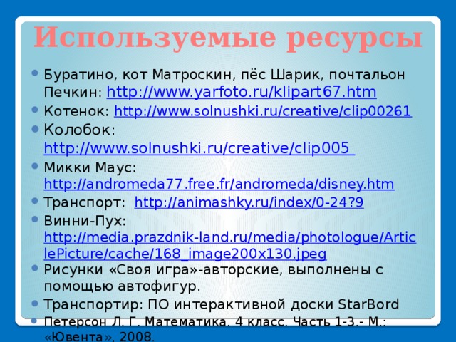 Используемые ресурсы Буратино, кот Матроскин, пёс Шарик, почтальон Печкин: http://www.yarfoto.ru/klipart67.htm Котенок: http://www.solnushki.ru/creative/clip00261 Колобок: http://www.solnushki.ru/creative/clip005 Микки Маус: http://andromeda77.free.fr/andromeda/disney.htm Транспорт: http://animashky.ru/index/0-24?9 Винни-Пух: http://media.prazdnik-land.ru/media/photologue/ArticlePicture/cache/168_image200x130.jpeg Рисунки «Своя игра»-авторские, выполнены с помощью автофигур. Транспортир: ПО интерактивной доски StarBord Петерсон Л. Г. Математика. 4 класс. Часть 1-3.- М.: «Ювента», 2008. Петерсон Л. Г. Математика. 3 класс. Часть 1-3.- М.: «Ювента», 2008. 
