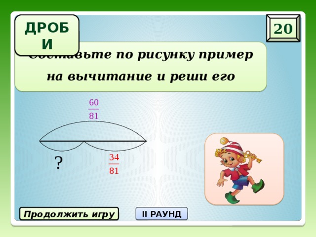 20 ДРОБИ Составьте по рисунку пример на вычитание и реши его Продолжить игру II РАУНД 