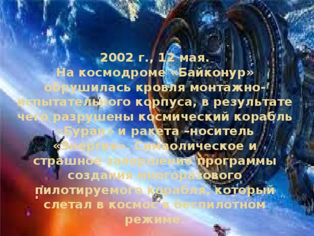 2002 г., 12 мая.  На космодроме «Байконур» обрушилась кровля монтажно-испытательного корпуса, в результате чего разрушены космический корабль «Буран» и ракета –носитель «Энергия». Символическое и страшное завершение программы создания многоразового пилотируемого корабля, который слетал в космос в беспилотном режиме. 