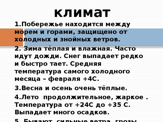 климат 1.Побережье находится между морем и горами, защищено от холодных и знойных ветров. 2. Зима тёплая и влажная. Часто идут дожди. Снег выпадает редко и быстро тает. Средняя температура самого холодного месяца – февраля +4С. 3.Весна и осень очень тёплые. 4.Лето продолжительное, жаркое . Температура от +24С до +35 С. Выпадает много осадков. 5. Бывают сильные ветра, грозы, случаются землетрясения. На море частое явление – шторм. 