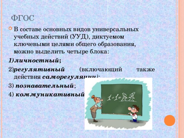 ФГОС В составе основных видов универсальных учебных действий (УУД), диктуемом ключевыми целями общего образования, можно выделить четыре блока: 1)личностный ;  2) регулятивный  (включающий также действия саморегуляции ) ; 3) познавательный ; 4) коммуникативный . 