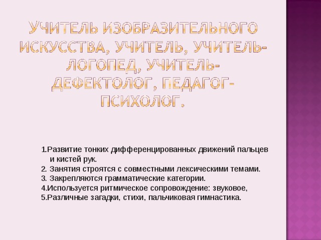 1.Развитие тонких дифференцированных движений пальцев  и кистей рук. 2. Занятия строятся с совместными лексическими темами. 3. Закрепляются грамматические категории. Используется ритмическое сопровождение: звуковое, Различные загадки, стихи, пальчиковая гимнастика. 