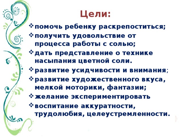 Цели: помочь ребенку раскрепоститься; получить удовольствие от процесса работы с солью; дать представление о технике насыпания цветной соли. развитие усидчивости и внимания ; развитие художественного вкуса, мелкой моторики, фантазии; желание экспериментировать воспитание аккуратности, трудолюбия, целеустремленности.   