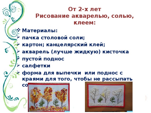 От 2-х лет  Рисование акварелью, солью, клеем: Материалы: пачка столовой соли; картон; канцелярский клей; акварель (лучше жидкую) кисточка пустой поднос салфетки форма для выпечки или поднос с краями для того, чтобы не рассыпать соль. 