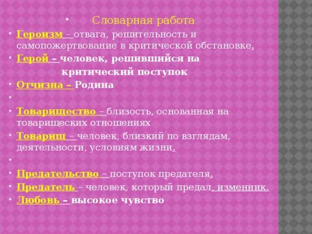 Словарная работа Героизм  – отвага, решительность и самопожертвование в критической обстановке . Герой – человек, решившийся на  критический поступок Отчизна – Родина   Товарищество  – близость, основанная на товарищеских отношениях Товарищ  – человек, близкий по взглядам, деятельности, условиям жизни .   Предательство  – поступок предателя . Предатель  – человек, который предал , изменник. Любовь – высокое чувство 