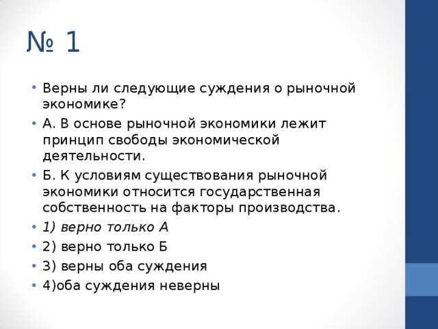 № 1 Верны ли следующие суждения о рыночной экономике? А. В основе рыночной экономики лежит принцип свободы экономической деятельности. Б. К условиям существования рыночной экономики относится государственная собственность на факторы производства. 1) верно только А 2) верно только Б 3) верны оба суждения 4)оба суждения неверны  