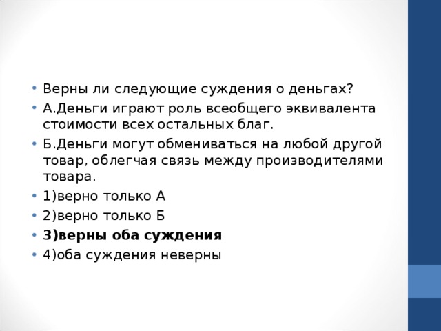 Верны ли следующие суждения о деньгах? А.Деньги играют роль всеобщего эквивалента стоимости всех остальных благ. Б.Деньги могут обмениваться на любой другой товар, облегчая связь между производителями товара. 1)верно только А 2)верно только Б 3)верны оба суждения 4)оба суждения неверны  