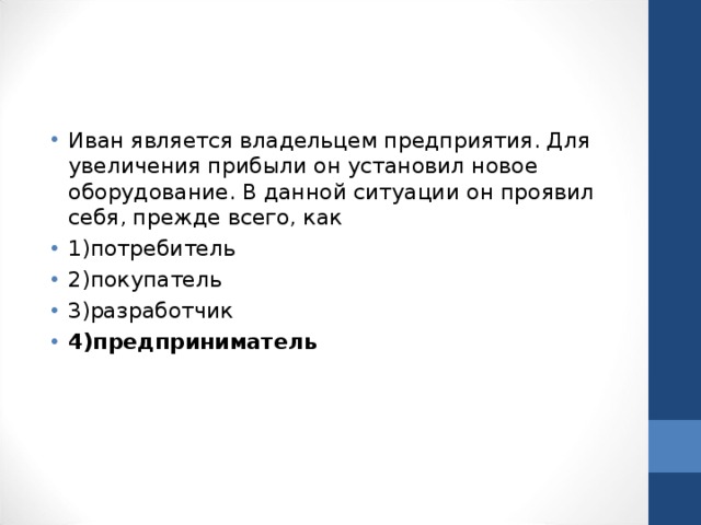 Иван является владельцем предприятия. Для увеличения прибыли он установил новое оборудование. В данной ситуации он проявил себя, прежде всего, как 1)потребитель 2)покупатель 3)разработчик 4)предприниматель 