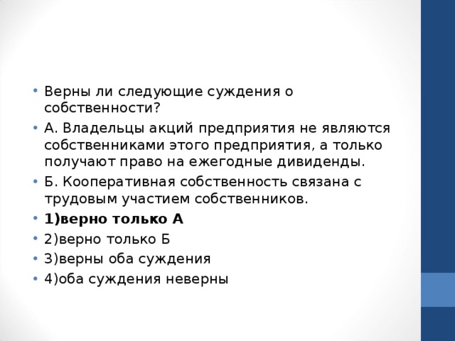 Верны ли следующие суждения о собственности? А. Владельцы акций предприятия не являются собственниками этого предприятия, а только получают право на ежегодные дивиденды. Б. Кооперативная собственность связана с трудовым участием собственников. 1)верно только А 2)верно только Б 3)верны оба суждения 4)оба суждения неверны  