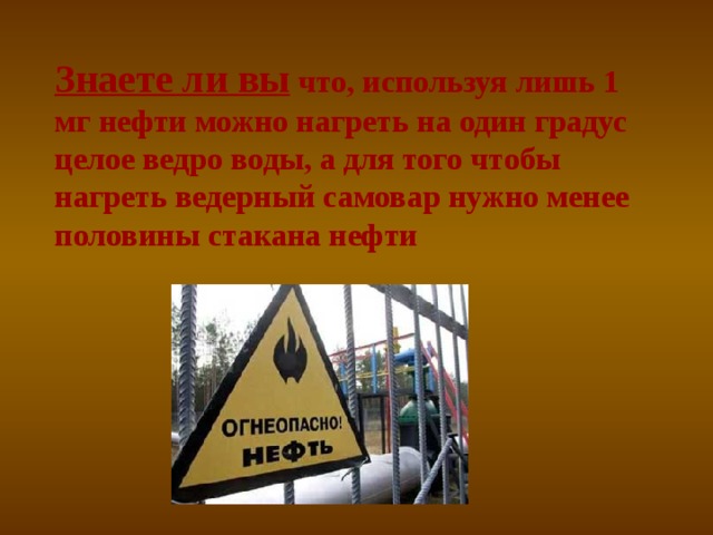 Знаете ли вы  что, используя лишь 1 мг нефти можно нагреть на один градус целое ведро воды, а для того чтобы нагреть ведерный самовар нужно менее половины стакана нефти 