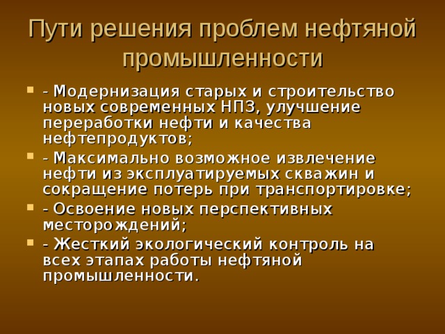 Пути решения проблем нефтяной промышленности - Модернизация старых и строительство новых современных НПЗ, улучшение переработки нефти и качества нефтепродуктов; - Максимально возможное извлечение нефти из эксплуатируемых скважин и сокращение потерь при транспортировке; - Освоение новых перспективных месторождений; - Жесткий экологический контроль на всех этапах работы нефтяной промышленности. 