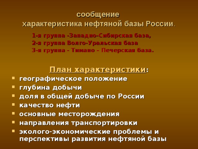 сообщение  характеристика нефтяной базы России . 1-я группа -Западно-Сибирская база, 2-я группа Волго-Уральская база 3-я группа - Тимано – Печерская база.  1-я группа -Западно-Сибирская база, 2-я группа Волго-Уральская база 3-я группа - Тимано – Печерская база.  1-я группа -Западно-Сибирская база, 2-я группа Волго-Уральская база 3-я группа - Тимано – Печерская база.   План характеристики : географическое положение глубина добычи доля в общей добыче по России качество нефти основные месторождения направления транспортировки эколого-экономические проблемы и перспективы развития нефтяной базы   