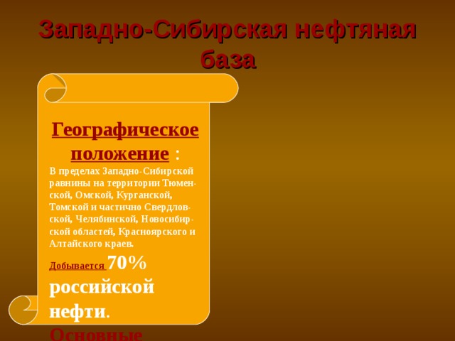 Западно-Сибирская нефтяная база Географическое положение : В пределах Западно-Сибирской равнины на территории Тюмен-ской, Омской, Курганской, Томской и частично Свердлов- ской, Челябинской, Новосибир- ской областей, Красноярского и Алтайского краев.  Добывается 70% российской нефти . Основные месторождения:  Самотлор, Мегион, Усть-Балык, Шаим, Стрежевой  
