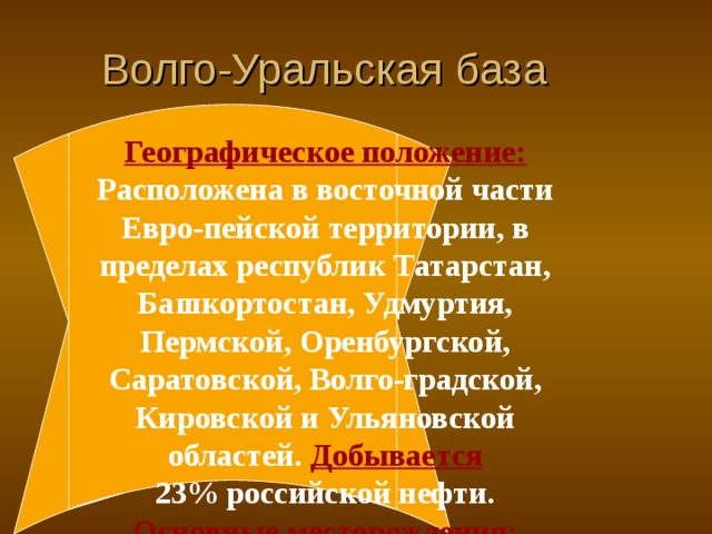 Волго-Уральская база Географическое положение: Расположена в восточной части Евро-пейской территории, в пределах республик Татарстан, Башкортостан, Удмуртия, Пермской, Оренбургской, Саратовской, Волго-градской, Кировской и Ульяновской областей.  Добывается  23% российской нефти. Основные месторождения: Ромашкинское, Орловское, Елабужское, Нурлатское, Арланское, Кушкульское, Менеузовское, Четырманское, Мишкинское, Осинское .  