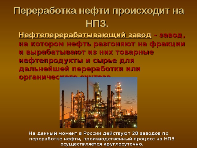 Переработка нефти происходит на НПЗ.   Нефтеперерабатывающий завод - завод, на котором нефть разгоняют на фракции и вырабатывают из них товарные нефтепродукты и сырье для дальнейшей переработки или органического синтеза .       На данный момент в России действуют 28 заводов по переработке нефти, производственный процесс на НПЗ осуществляется круглосуточно. 
