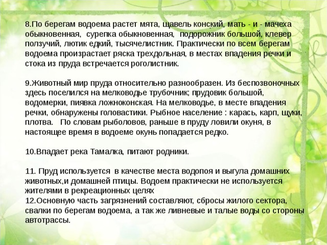 8.По берегам водоема растет мята, щавель конский, мать - и - мачеха обыкновенная, сурепка обыкновенная, подорожник большой, клевер ползучий, лютик едкий, тысячелистник. Практически по всем берегам водоема произрастает ряска трехдольная, в местах впадения речки и стока из пруда встречается роголистник. 9.Животный мир пруда относительно разнообразен. Из беспозвоночных здесь поселился на мелководье трубочник; прудовик большой, водомерки, пиявка ложноконская. На мелководье, в месте впадения речки, обнаружены головастики. Рыбное население : карась, карп, щуки, плотва. По словам рыболовов, раньше в пруду ловили окуня, в настоящее время в водоеме окунь попадается редко. 10.Впадает река Тамалка, питают родники. 11.  Пруд используется в качестве места водопоя и выгула домашних животных,и домашней птицы. Водоем практически не используется жителями в рекреационных целях 12.Основную часть загрязнений составляют, сбросы жилого сектора, свалки по берегам водоема, а так же ливневые и талые воды со стороны автотрассы. 
